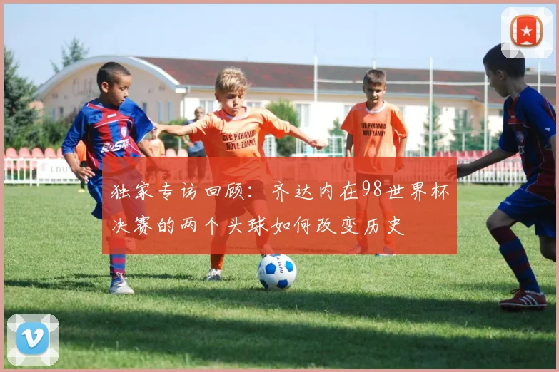 独家专访回顾：齐达内在98世界杯决赛的两个头球如何改变历史