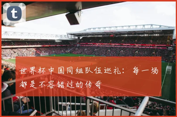 世界杯中国同组队伍巡礼:每一场都是不容错过的传奇
