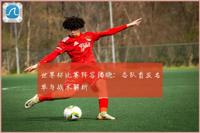 世界杯比赛阵容揭晓:各队首发名单与战术解析