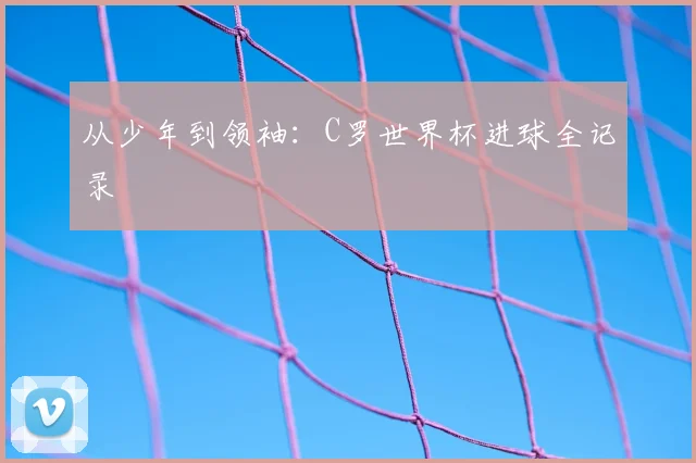 从少年到领袖：C罗世界杯进球全记录