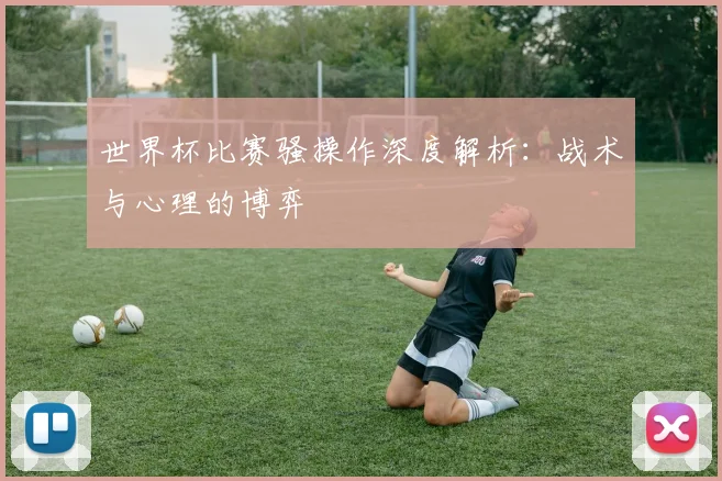 世界杯比赛骚操作深度解析:战术与心理的博弈