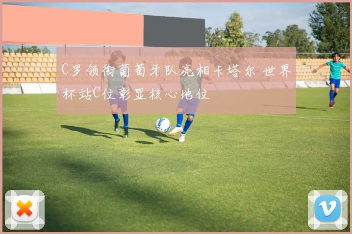 C罗领衔葡萄牙队亮相卡塔尔 世界杯站C位彰显核心地位