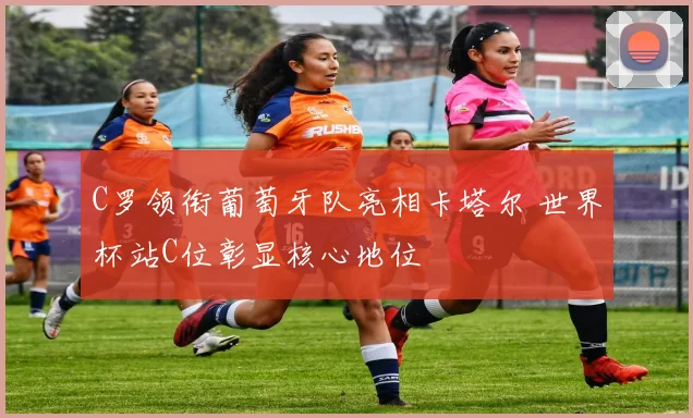 C罗领衔葡萄牙队亮相卡塔尔 世界杯站C位彰显核心地位