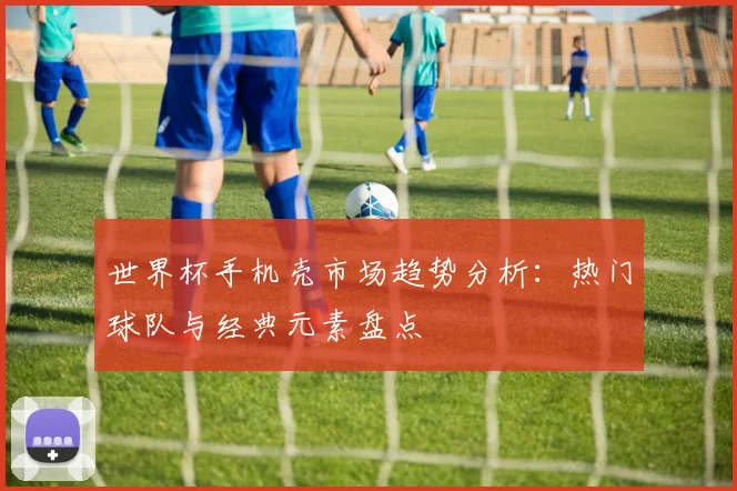 世界杯手机壳市场趋势分析:热门球队与经典元素盘点
