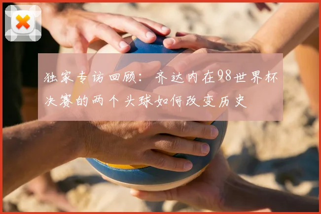独家专访回顾：齐达内在98世界杯决赛的两个头球如何改变历史