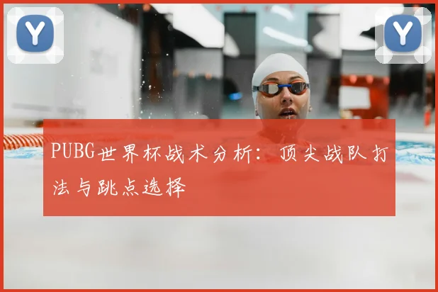 PUBG世界杯战术分析:顶尖战队打法与跳点选择