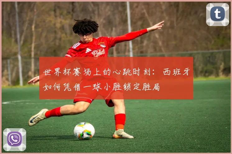 世界杯赛场上的心跳时刻:西班牙如何凭借一球小胜锁定胜局