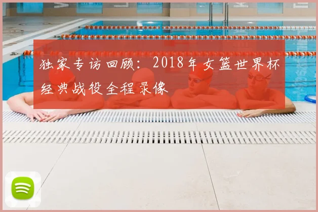 独家专访回顾：2018年女篮世界杯经典战役全程录像
