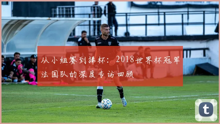 从小组赛到捧杯:2018世界杯冠军法国队的深度专访回顾