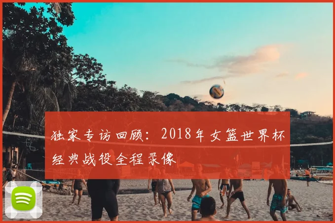 独家专访回顾：2018年女篮世界杯经典战役全程录像