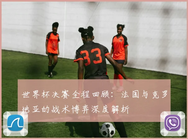 世界杯决赛全程回顾:法国与克罗地亚的战术博弈深度解析