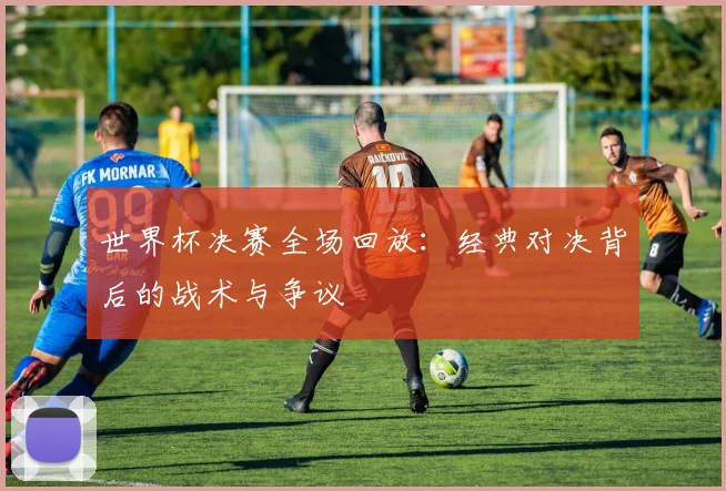 世界杯决赛全场回放：经典对决背后的战术与争议