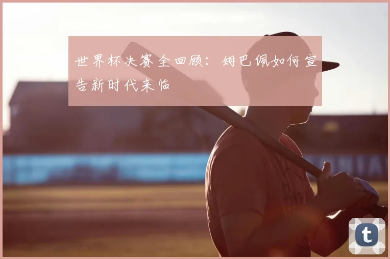 世界杯决赛全回顾:姆巴佩如何宣告新时代来临