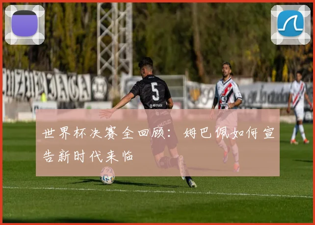 世界杯决赛全回顾:姆巴佩如何宣告新时代来临
