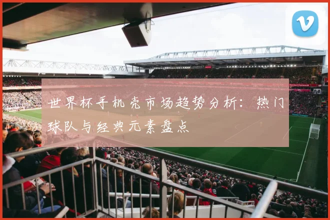 世界杯手机壳市场趋势分析:热门球队与经典元素盘点